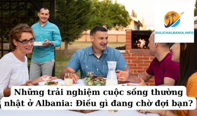 Những trải nghiệm cuộc sống thường nhật ở Albania: Điều gì đang chờ đợi bạn?