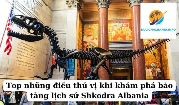 Top những điều thú vị khi khám phá bảo tàng lịch sử Shkodra Albania